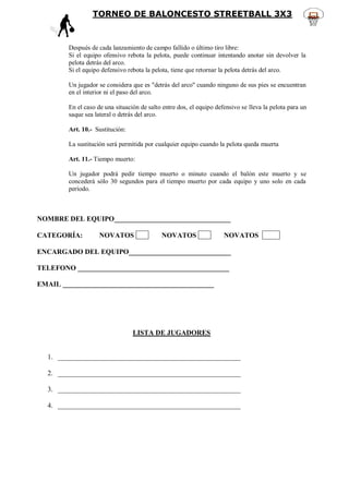 TORNEO DE BALONCESTO STREETBALL 3X3



        Después de cada lanzamiento de campo fallido o último tiro libre:
        Si el equipo ofensivo rebota la pelota, puede continuar intentando anotar sin devolver la
        pelota detrás del arco.
        Si el equipo defensivo rebota la pelota, tiene que retornar la pelota detrás del arco.

        Un jugador se considera que es "detrás del arco" cuando ninguno de sus pies se encuentran
        en el interior ni el paso del arco.

        En el caso de una situación de salto entre dos, el equipo defensivo se lleva la pelota para un
        saque sea lateral o detrás del arco.

        Art. 10.- Sustitución:

        La sustitución será permitida por cualquier equipo cuando la pelota queda muerta

        Art. 11.- Tiempo muerto:

        Un jugador podrá pedir tiempo muerto o minuto cuando el balón este muerto y se
        concederá sólo 30 segundos para el tiempo muerto por cada equipo y uno solo en cada
        período.



NOMBRE DEL EQUIPO_________________________________

CATEGORÍA:          NOVATOS                 NOVATOS                  NOVATOS AAA

ENCARGADO DEL EQUIPO_____________________________

TELEFONO ___________________________________________

EMAIL ___________________________________________




                                 LISTA DE JUGADORES


  1. ____________________________________________________

  2. ____________________________________________________

  3. ____________________________________________________

  4. ____________________________________________________
 