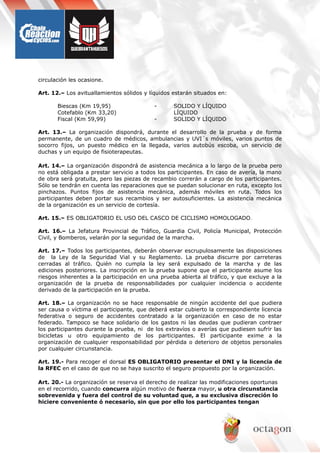 circulación les ocasione.
Art. 12.– Los avituallamientos sólidos y líquidos estarán situados en:
Biescas (Km 19,95) - SOLIDO Y LÍQUIDO
Cotefablo (Km 33,20) LÍQUIDO
Fiscal (Km 59,99) - SOLIDO Y LÍQUIDO
Art. 13.– La organización dispondrá, durante el desarrollo de la prueba y de forma
permanente, de un cuadro de médicos, ambulancias y UVI´s móviles, varios puntos de
socorro fijos, un puesto médico en la llegada, varios autobús escoba, un servicio de
duchas y un equipo de fisioterapeutas.
Art. 14.– La organización dispondrá de asistencia mecánica a lo largo de la prueba pero
no está obligada a prestar servicio a todos los participantes. En caso de avería, la mano
de obra será gratuita, pero las piezas de recambio correrán a cargo de los participantes.
Sólo se tendrán en cuenta las reparaciones que se puedan solucionar en ruta, excepto los
pinchazos. Puntos fijos de asistencia mecánica, además móviles en ruta. Todos los
participantes deben portar sus recambios y ser autosuficientes. La asistencia mecánica
de la organización es un servicio de cortesía.
Art. 15.– ES OBLIGATORIO EL USO DEL CASCO DE CICLISMO HOMOLOGADO.
Art. 16.– La Jefatura Provincial de Tráfico, Guardia Civil, Policía Municipal, Protección
Civil, y Bomberos, velarán por la seguridad de la marcha.
Art. 17.– Todos los participantes, deberán observar escrupulosamente las disposiciones
de la Ley de la Seguridad Vial y su Reglamento. La prueba discurre por carreteras
cerradas al tráfico. Quién no cumpla la ley será expulsado de la marcha y de las
ediciones posteriores. La inscripción en la prueba supone que el participante asume los
riesgos inherentes a la participación en una prueba abierta al tráfico, y que excluye a la
organización de la prueba de responsabilidades por cualquier incidencia o accidente
derivado de la participación en la prueba.
Art. 18.– La organización no se hace responsable de ningún accidente del que pudiera
ser causa o víctima el participante, que deberá estar cubierto la correspondiente licencia
federativa o seguro de accidentes contratado a la organización en caso de no estar
federado. Tampoco se hace solidario de los gastos ni las deudas que pudieran contraer
los participantes durante la prueba, ni de los extravíos o averías que pudiesen sufrir las
bicicletas u otro equipamiento de los participantes. El participante exime a la
organización de cualquier responsabilidad por pérdida o deterioro de objetos personales
por cualquier circunstancia.
Art. 19.- Para recoger el dorsal ES OBLIGATORIO presentar el DNI y la licencia de
la RFEC en el caso de que no se haya suscrito el seguro propuesto por la organización.
Art. 20.- La organización se reserva el derecho de realizar las modificaciones oportunas
en el recorrido, cuando concurra algún motivo de fuerza mayor, u otra circunstancia
sobrevenida y fuera del control de su voluntad que, a su exclusiva discreción lo
hiciere conveniente ó necesario, sin que por ello los participantes tengan
 