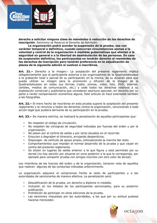 derecho a solicitar ninguna clase de reembolso ó reducción de los derechos de
inscripción. Asimismo se Reserva el Derecho de Admisión.
La organización podrá acordar la suspensión de la prueba, sea con
carácter temporal o definitivo, cuando concurran circunstancias ajenas a la
voluntad y control de la organización ó medidas gubernativas que afecten a la
seguridad en general o a la libertad de deambulación de las personas. En caso
de suspensión definitiva, los participantes no tendrán derecho al reembolso de
los derechos de inscripción pero tendrán preferencia en la adjudicación de
plazas de la siguiente edición si vuelven a inscribirse.
Art. 21.– Derecho a la imagen.- La aceptación del presente reglamento implica
obligatoriamente que el participante autoriza a los organizadores de la Quebrantahuesos
a la grabación total o parcial de su participación en la misma, da su acuerdo para que
pueda utilizar su imagen para la promoción y difusión de la imagen de la
Quebrantahuesos en todas sus formas (radio, prensa, video, foto, DVD, internet,
carteles, medios de comunicación, etc.) y cede todos los derechos relativos a su
explotación comercial y publicitaria que consideren oportuno ejecutar, sin derecho por su
parte a recibir compensación económica alguna. Este artículo se hace extensible también
a las fotografías.
Art. 22.– El mero hecho de inscribirse en esta prueba supone la aceptación del presente
reglamento y la renuncia a todos los derechos contra la organización, renunciando a toda
acción legal que pudiera derivarse de su participación en la prueba.
Art. 23.– De manera estricta, se realizará la penalización de aquellos participantes que:
• No respeten el código de circulación.
• No respeten las consignas de seguridad indicadas por fuerzas del orden y por la
organización.
• No pasen por el control de salida y por otros situados en el recorrido
• Ensucien o degraden el itinerario, arrojando desperdicios.
• Dispongan de vehículo de apoyo propio, entorpeciendo la marcha del resto.
• Comportamientos que impidan el normal desarrollo de la prueba y que vayan en
contra del presente reglamento.
• Se sitúen en lugares de salida anterior a la que figura y está permitido por su
dorsal (no hay sanción por situarse en zona posterior a la que le corresponda, por
ejemplo para compartir prueba con amigos inscritos con otro color de dorsal)
Los miembros de las fuerzas del orden y de la organización, tomaran nota de aquellos
que realicen algunas de las conductas indicadas anteriormente.
La organización adquiere el compromiso frente al resto de participantes y a las
autoridades de sancionarlos de manera efectiva. La penalización será:
• Descalificación de la prueba, sin derecho a diploma ni medalla.
• Inclusión en los listados de los participantes sancionados, para su posterior
publicación.
• Prohibición de participar en otras ediciones de la prueba.
• Las sanciones impuestas por las autoridades, a las que por su actitud pudiese
hacerse merecedor.
 
