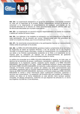 Art. 24.– La organización designará a un grupo de participantes cuya función consistirá
en velar por la seguridad de la prueba. Dichos colaboradores tendrán la facultad de
comunicar a la organización el comportamiento de cualquier participante, de las
conductas descritas en el artículo 23. Estas comunicaciones tendrán idéntico valor que
las denuncias efectuadas por la propia organización.
Art. 25.– La organización no asumirá ninguna responsabilidad si el evento se suspende
o aplaza por causas de fuerza mayor.
Art. 26.- Los diplomas y las medallas se entregarán una hora después de la llegada de
cada participante. No se enviarán por correo. Obligatoriedad para los premiados de
recibir en el podio los trofeos, que no se enviarán por correo.
Art. 27.- Se recomienda encarecidamente a los participantes hacerse un reconocimiento
médico antes de participar en la prueba.
Art. 28.- La PEÑA CICLISTA EDELWEISS garantiza el pleno cumplimiento de la normativa
de Protección de Datos de Carácter Personal, y así, de acuerdo con la Ley Orgánica
15/1999, el firmante queda informado y presta su consentimiento a la incorporación de
sus datos a los ficheros automatizados existentes en la Peña y al tratamiento de los
mismos para su utilización en relación con el desenvolvimiento de gestiones
administrativas, comerciales y otras actividades propias la misma.
La política de privacidad de la PEÑA CICLISTA EDELWEISS le asegura, en todo caso, el
ejercicio de los derechos de acceso, rectificación, cancelación y oposición, en los términos
establecidos en la legislación vigente, mediante escrito dirigido a la PEÑA CICLISTA
EDELWEISS, calle Serrablo # 25, bajo, 22600, Sabiñánigo (Huesca), siendo responsable
del fichero PEÑA CICLISTA EDELWEISS con domicilio a estos efectos en la dirección antes
indicada. El firmante acepta que puedan ser cedidos sus datos exclusivamente para
actividades necesarias para el correcto desenvolvimiento de la gestión y administración
interna de PEÑA CICLISTA EDELWEISS. Asimismo, el firmante acepta que PEÑA CICLISTA
EDELSEISS le remita o dirija información sobre cualesquiera productos, gestiones o
servicios que comercialicen. La aceptación del firmante para que puedan ser tratados o
cedidos sus datos en la forma establecida en este párrafo, tiene siempre carácter
revocable, sin efectos retroactivos, conforme a lo que disponen los artículos 6 y 11 de la
Ley Orgánica 15/1999 de 13 de diciembre.
 