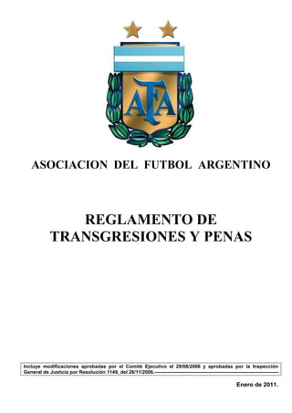 ASOCIACION DEL FUTBOL ARGENTINO



                REGLAMENTO DE
             TRANSGRESIONES Y PENAS




Incluye modificaciones aprobadas por el Comité Ejecutivo el 29/08/2006 y aprobadas por la Inspección
General de Justicia por Resolución 1149, del 28/11/2006.---------------------------------------------------------------------------

                                                                                                             Enero de 2011.
 