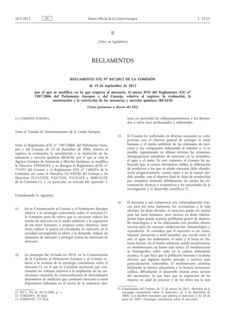 II
(Actos no legislativos)
REGLAMENTOS
REGLAMENTO (UE) No
847/2012 DE LA COMISIÓN
de 19 de septiembre de 2012
por el que se modifica, en lo que respecta al mercurio, el anexo XVII del Reglamento (CE) no
1907/2006 del Parlamento Europeo y del Consejo, relativo al registro, la evaluación, la
autorización y la restricción de las sustancias y mezclas químicas (REACH)
(Texto pertinente a efectos del EEE)
LA COMISIÓN EUROPEA,
Visto el Tratado de Funcionamiento de la Unión Europea,
Visto el Reglamento (CE) no
1907/2006 del Parlamento Euro­
peo y del Consejo, de 18 de diciembre de 2006, relativo al
registro, la evaluación, la autorización y la restricción de las
sustancias y mezclas químicas (REACH), por el que se crea la
Agencia Europea de Sustancias y Mezclas Químicas, se modifica
la Directiva 1999/45/CE y se derogan el Reglamento (CEE) no
793/93 del Consejo y el Reglamento (CE) no
1488/94 de la
Comisión, así como la Directiva 76/769/CEE del Consejo y las
Directivas 91/155/CEE, 93/67/CEE, 93/105/CE y 2000/21/CE
de la Comisión (1), y, en particular, su artículo 68, apartado 1,
Considerando lo siguiente:
(1) En su Comunicación al Consejo y al Parlamento Europeo
relativa a la estrategia comunitaria sobre el mercurio (2),
la Comisión puso de relieve que es necesario reducir los
niveles de mercurio en el medio ambiente y la exposición
de los seres humanos, y propuso como objetivos, entre
otros, reducir la puesta en circulación de mercurio en la
sociedad restringiendo la oferta y la demanda, reducir las
emisiones de mercurio y proteger contra las emisiones de
mercurio.
(2) La estrategia fue revisada en 2010, en la Comunicación
de la Comisión al Parlamento Europeo y al Consejo re­
lativa a la revisión de la estrategia comunitaria sobre el
mercurio (3), en la que la Comisión reconoció que con­
tinuarán los trabajos relativos a la ampliación de las res­
tricciones existentes de comercialización de determinados
dispositivos de medición que contienen mercurio a otros
dispositivos utilizados en el sector de la asistencia sani­
taria, en particular los esfigmomanómetros y los destina­
dos a otros usos profesionales e industriales.
(3) El Consejo ha reafirmado en diversas ocasiones su com­
promiso con el objetivo general de proteger la salud
humana y el medio ambiente de las emisiones de mer­
curio y sus compuestos reduciendo al mínimo y, si es
posible, suprimiendo en último término las emisiones
antropogénicas mundiales de mercurio en la atmósfera,
el agua y el suelo. En este contexto, el Consejo ha su­
brayado que, si existen alternativas viables, la elaboración
de productos a los que se añade mercurio debe abando­
narse progresivamente cuanto antes y en la mayor me­
dida posible, con el objetivo final de dejar de producirlos
por completo, teniendo debidamente en cuenta las cir­
cunstancias técnicas y económicas y las necesidades de la
investigación y el desarrollo científicos (4).
(4) El mercurio y sus compuestos son extremadamente tóxi­
cos para los seres humanos, los ecosistemas y la vida
silvestre. En dosis elevadas, el mercurio puede ser mortal
para los seres humanos, pero incluso en dosis relativa­
mente bajas puede acarrear problemas graves de desarro­
llo neurológico y se ha relacionado con posibles efectos
nocivos para los sistemas cardiovascular, inmunológico y
reproductor. Se considera que el mercurio es un conta­
minante persistente a nivel mundial, que circula entre el
aire, el agua, los sedimentos, el suelo y la biota en dis­
tintas formas. En el medio ambiente, puede transformarse
en metilmercurio, su forma más tóxica. El metilmercurio
se biomagnifica sobre todo en la cadena alimentaria
acuática, lo que hace que la población humana y la fauna
silvestre que ingieren mucho pescado y marisco sean
particularmente vulnerables. El metilmercurio atraviesa
fácilmente la barrera placentaria y la barrera hematoen­
cefálica, dificultando el desarrollo mental antes incluso
del nacimiento, lo que hace que la exposición de las
mujeres en edad de procrear y de los niños sea la más
ES20.9.2012 Diario Oficial de la Unión Europea L 253/1
(1) DO L 396 de 30.12.2006, p. 1.
(2) COM(2005) 20 final.
(3) COM(2010) 723 final.
(4) Conclusiones del Consejo, de 15 de marzo de 2011, «Revisión de la
estrategia comunitaria sobre el mercurio»; de 4 de diciembre de
2008, «Los desafíos mundiales que plantea el mercurio»; y de 24 de
junio de 2005, «Estrategia comunitaria sobre el mercurio».
 