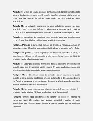 Artículo 38: El plan de estudio diseñado por la universidad proporcionado a cada
carrera, de régimen semestral tendrá un valor global en unidades crédito (u.c.); asi
como para las carreras de régimen anual tendrá un valor global, en horas
académicas.
Artículo 39: La obligación académica de cada estudiante, durante un lapso
académico, esta podrá será definida por el número de unidades crédito o por las
horas académicas inscritas por el estudiante en el semestre o año, según el caso.
Artículo 40: La localidad del estudiante en un semestre o año está se determinara
por el número de unidades crédito u horas académicas inscritas.
Parágrafo Primero: Si cursa igual número de créditos u horas académicas en
semestres o años diferentes, se considerará ubicado en el semestre o año inferior.
Parágrafo Segundo: Si cursa asignaturas en diferentes semestres o años, el
estudiante se ubicará en el semestre o año donde tenga mayor cantidad de
unidades crédito u horas académicas.
Artículo 41: La carga académica mínima que de cada estudiante en el cual podrá
inscribir es de seis (6) unidades crédito o nueve (9) horas académicas, según sea
el régimen de estudio semestral o anual, respectivamente.
Parágrafo Único: Si exitieran casos de prelación de un estudiante no pueda
inscribir la carga mínima establecida en este reglamento, la Dirección de Control
de Estudios procesara la inscripción con la carga académica que le permita el
sistema según la prosecución de estudios.
Artículo 42: La carga máxima para régimen semestral será de veintiún (21)
unidades crédito y treinta (30) hora académicos para régimen anual.
Parágrafo Primero: Todo estudiante podrá solicitar un exceso de créditos no
mayor de cuatro (4) créditos para régimen semestral o cuatro (4) horas
académicas para régimen anual, siempre y cuando cumpla con los siguientes
requisitos:

 