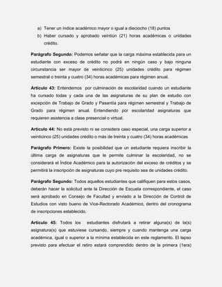 a) Tener un índice académico mayor o igual a dieciocho (18) puntos
b) Haber cursado y aprobado veintiún (21) horas académicas o unidades
crédito.
Parágrafo Segundo: Podemos señalar que la carga máxima establecida para un
estudiante con exceso de crédito no podrá en ningún caso y bajo ninguna
circunstancia ser mayor de veinticinco (25) unidades crédito para régimen
semestral o treinta y cuatro (34) horas académicas para régimen anual.
Artículo 43: Entendemos por culminación de escolaridad cuando un estudiante
ha cursado todas y cada una de las asignaturas de su plan de estudio con
excepción de Trabajo de Grado y Pasantía para régimen semestral y Trabajo de
Grado para régimen anual. Entendiendo por escolaridad asignaturas que
requieren asistencia a clase presencial o virtual.
Artículo 44: No está previsto ni se considera caso especial, una carga superior a
veinticinco (25) unidades crédito o más de treinta y cuatro (34) horas académicas
Parágrafo Primero: Existe la posibilidad que un estudiante requiera inscribir la
última carga de asignaturas que le permite culminar la escolaridad, no se
considerará el Índice Académico para la autorización del exceso de créditos y se
permitirá la inscripción de asignaturas cuyo pre requisito sea de unidades crédito.
Parágrafo Segundo: Todos aquellos estudiantes que califiquen para estos casos,
deberán hacer la solicitud ante la Dirección de Escuela correspondiente, el caso
será aprobado en Consejo de Facultad y enviado a la Dirección de Control de
Estudios con visto bueno de Vice-Rectorado Académico, dentro del cronograma
de inscripciones establecido.
Artículo 45: Todos los

estudiantes disfrutará a retirar alguna(s) de la(s)

asignatura(s) que estuviese cursando, siempre y cuando mantenga una carga
académica, igual o superior a la mínima establecida en este reglamento. El lapso
previsto para efectuar el retiro estará comprendido dentro de la primera (1era)

 