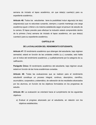 semana de iniciado el lapso académico, sin que ésta(s) cuente(n) para su
expediente académico.
Artículo 46: Todos los estudiantes tiene la posibilidad incluir alguna(s) de la(s)
asignatura(s) que no estuviese cursando, siempre y cuando mantenga una carga
académica igual o inferior a la máxima establecida según el pensum de estudio de
la carrera. El lapso previsto para efectuar la inclusión estará comprendido dentro
de la primera (1era) semana de iniciado el lapso académico, sin que ésta(s)
cuente(n) para su expediente académico.
CAPÍTULO VII
DE LA EVALUACION DEL RENDIMIENTO ESTUDIANTIL
Artículo 47: El rendimiento académico que obtengan del estudiante, bajo régimen
semestral, estará en función de las unidades crédito (u.c.) cursadas, esto habla
por el índice del rendimiento académico, y cualitativamente por la categoría de su
calificación.
Parágrafo Único: El rendimiento académico del estudiante, bajo régimen anual,
estará en función de las horas académicas cursadas.
Artículo 48: Todas las evaluaciones que se realicen para el rendimiento
estudiantil constituye un proceso integral, continuo, descriptivo, científico,
acumulativo, cooperativo y sistemático, de valoración de los resultados alcanzados
por los alumnos, en función de los objetivos formulados en los programas de
estudio.
Artículo 49: La evaluación se orientará hacia el cumplimiento de los siguientes
objetivos:
a) Evaluar el progreso alcanzado por el estudiante, en relación con los
objetivos establecidos.

 