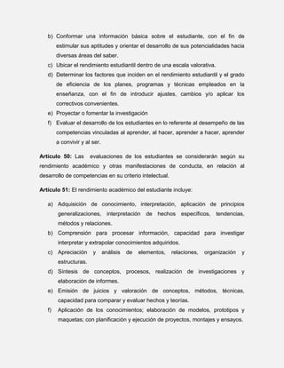b) Conformar una información básica sobre el estudiante, con el fin de
estimular sus aptitudes y orientar el desarrollo de sus potencialidades hacia
diversas áreas del saber.
c) Ubicar el rendimiento estudiantil dentro de una escala valorativa.
d) Determinar los factores que inciden en el rendimiento estudiantil y el grado
de eficiencia de los planes, programas y técnicas empleados en la
enseñanza, con el fin de introducir ajustes, cambios y/o aplicar los
correctivos convenientes.
e) Proyectar o fomentar la investigación
f) Evaluar el desarrollo de los estudiantes en lo referente al desempeño de las
competencias vinculadas al aprender, al hacer, aprender a hacer, aprender
a convivir y al ser.
Artículo 50: Las

evaluaciones de los estudiantes se considerarán según su

rendimiento académico y otras manifestaciones de conducta, en relación al
desarrollo de competencias en su criterio intelectual.
Artículo 51: El rendimiento académico del estudiante incluye:
a) Adquisición de conocimiento, interpretación, aplicación de principios
generalizaciones, interpretación de hechos específicos, tendencias,
métodos y relaciones.
b) Comprensión para procesar información, capacidad para investigar
interpretar y extrapolar conocimientos adquiridos.
c) Apreciación

y

análisis

de

elementos,

relaciones,

organización

y

estructuras.
d) Síntesis de conceptos, procesos, realización de investigaciones y
elaboración de informes.
e) Emisión de juicios y valoración de conceptos, métodos, técnicas,
capacidad para comparar y evaluar hechos y teorías.
f)

Aplicación de los conocimientos; elaboración de modelos, prototipos y
maquetas; con planificación y ejecución de proyectos, montajes y ensayos.

 