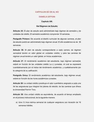 CAPITULOS DE VIII AL XIV
DANIELA GIFFONI
Capítulo VIII.
Del Régimen de Estudio
Artículo 35: El plan de estudio será administrado bajo régimen de semestre y de
unidades de crédito. El semestre académico comprende 18 semanas.
Parágrafo Primero: De acuerdo al diseño curricular de algunas carreras, el plan
de estudio podrá ser administrado bajo régimen anual. El año académico es de 36
semanas.
Artículo 36: El plan de estudio correspondiente a cada carrera, de régimen
semestral tendrá un valor global en unidades crédito; y para las carreras de
régimen anual tendrá un valor global, en horas académicas.
Artículo 37: El rendimiento académico del estudiante, bajo régimen semestral,
estará en función de las unidades crédito (u.c.) cursadas, el cual se expresará
cuantitativamente por el índice del rendimiento académico, y cualitativamente por
la categoría de su calificación.
Parágrafo Único: El rendimiento académico del estudiante, bajo régimen anual,
estará en función de las horas académicas cursadas.
Artículo 38: La unidad crédito constituye el valor cuantitativo asignado a cada una
de las asignaturas que integran los planes de estudio, de las carreras que ofrece
la Universidad Fermín Toro.
Artículo 39: Una unidad crédito es equivalente, de acuerdo al tiempo empleado
en el proceso instruccional, de la siguiente manera:
a) Una (1) hora teórica semanal de cualquier asignatura con duración de 16
semanas hábiles.

 