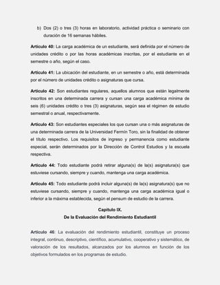 b) Dos (2) o tres (3) horas en laboratorio, actividad práctica o seminario con
duración de 16 semanas hábiles.
Artículo 40: La carga académica de un estudiante, será definida por el número de
unidades crédito o por las horas académicas inscritas, por el estudiante en el
semestre o año, según el caso.
Artículo 41: La ubicación del estudiante, en un semestre o año, está determinada
por el número de unidades crédito o asignaturas que cursa.
Artículo 42: Son estudiantes regulares, aquellos alumnos que están legalmente
inscritos en una determinada carrera y cursan una carga académica mínima de
seis (6) unidades crédito o tres (3) asignaturas, según sea el régimen de estudio
semestral o anual, respectivamente.
Artículo 43: Son estudiantes especiales los que cursan una o más asignaturas de
una determinada carrera de la Universidad Fermín Toro, sin la finalidad de obtener
el título respectivo. Los requisitos de ingreso y permanencia como estudiante
especial, serán determinados por la Dirección de Control Estudios y la escuela
respectiva.
Artículo 44: Todo estudiante podrá retirar alguna(s) de la(s) asignatura(s) que
estuviese cursando, siempre y cuando, mantenga una carga académica.
Artículo 45: Todo estudiante podrá incluir alguna(s) de la(s) asignatura(s) que no
estuviese cursando, siempre y cuando, mantenga una carga académica igual o
inferior a la máxima establecida, según el pensum de estudio de la carrera.
Capítulo IX.
De la Evaluación del Rendimiento Estudiantil

Artículo 46: La evaluación del rendimiento estudiantil, constituye un proceso
integral, continuo, descriptivo, científico, acumulativo, cooperativo y sistemático, de
valoración de los resultados, alcanzados por los alumnos en función de los
objetivos formulados en los programas de estudio.

 