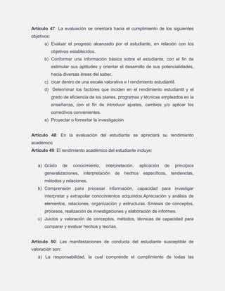 Artículo 47: La evaluación se orientará hacia el cumplimiento de los siguientes
objetivos:
a) Evaluar el progreso alcanzado por el estudiante, en relación con los
objetivos establecidos.
b) Conformar una información básica sobre el estudiante, con el fin de
estimular sus aptitudes y orientar el desarrollo de sus potencialidades,
hacia diversas áreas del saber.
c) cicar dentro de una escala valorativa e l rendimiento estudiantil.
d) Determinar los factores que inciden en el rendimiento estudiantil y el
grado de eficiencia de los planes, programas y técnicas empleados en la
enseñanza, con el fin de introducir ajustes, cambios y/o aplicar los
correctivos convenientes.
e) Proyectar o fomentar la investigación

Artículo 48: En la evaluación del estudiante se apreciará su rendimiento
académico
Artículo 49: El rendimiento académico del estudiante incluye:

a) Grado

de

conocimiento,

generalizaciones,

interpretación,

interpretación

de

hechos

aplicación

de

específicos,

principios
tendencias,

métodos y relaciones.
b) Comprensión para procesar información, capacidad para investigar
interpretar y extrapolar conocimientos adquiridos.Apreciación y análisis de
elementos, relaciones, organización y estructuras. Síntesis de conceptos,
procesos, realización de investigaciones y elaboración de informes.
c) Juicios y valoración de conceptos, métodos, técnicas de capacidad para
comparar y evaluar hechos y teorías.

Artículo 50: Las manifestaciones de conducta del estudiante susceptible de
valoración son:
a) La responsabilidad, la cual comprende el cumplimiento de todas las

 