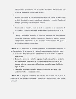 obligaciones, relacionadas con la actividad académica del estudiante y el
grado de respeto, del cual se hace acreedor.
b)
Hábitos de Trabajo, lo que incluye planificación del trabajo en atención al
análisis de objetivos, determinación de actividades y medios, fijación del
tiempo, ejecución y evaluación de lo previsto.
c)
Creatividad e Iniciativa, para lo cual se valorará en el estudiante la
originalidad, ingenio, imaginación, espontaneidad y entusiasmo en su ac.
d)
Trabajo Cooperativo, apreciará la conducta manifiesta del estudiante en
diferentes situaciones sociales, tales como: trabajo en grupo o equipo;
comprensión, adaptación en los diversos planteamientos del grupo o
equipo y asumir responsabilidades.

Artículo 51: En atención a su finalidad y objetivos, el rendimiento estudiantil se
verificará a través de un proceso de evaluación que incluye las siguientes fases:
a) Evaluación diagnóstica: evalúa las condiciones en las cuales se inicia el
aprendizaje.
b) Evaluación formativa: evalúa los logros y dificultades que hayan tenido los
estudiantes en el tratamiento de los objetivos propuestos, con el fin de
efectuar sobre la marcha las rectificaciones necesarias, para el eficiente
logro de éstos.
c) Evaluación sumativa: evalúa los resultados obtenidos al finalizar cada
unidad curricular o período académico.
Artículo 52: El progreso académico, se evaluará de acuerdo con el nivel de
exigencia de los objetivos generales y específicos, previstos para cada unidad
curricular.

 