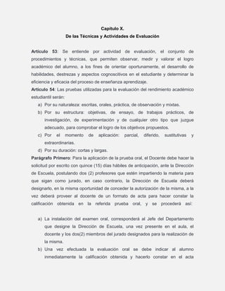 Capítulo X.
De las Técnicas y Actividades de Evaluación

Artículo 53: Se entiende por actividad de evaluación, el conjunto de
procedimientos y técnicas, que permiten observar, medir y valorar el logro
académico del alumno, a los fines de orientar oportunamente, el desarrollo de
habilidades, destrezas y aspectos cognoscitivos en el estudiante y determinar la
eficiencia y eficacia del proceso de enseñanza aprendizaje.
Articulo 54: Las pruebas utilizadas para la evaluación del rendimiento académico
estudiantil serán:
a) Por su naturaleza: escritas, orales, práctica, de observación y mixtas.
b) Por su estructura: objetivas, de ensayo, de trabajos prácticos, de
investigación, de experimentación y de cualquier otro tipo que juzgue
adecuado, para comprobar el logro de los objetivos propuestos.
c) Por

el

momento

de

aplicación:

parcial,

diferido,

sustitutivas

y

extraordinarias.
d) Por su duración: cortas y largas.
Parágrafo Primero: Para la aplicación de la prueba oral, el Docente debe hacer la
solicitud por escrito con quince (15) días hábiles de anticipación, ante la Dirección
de Escuela, postulando dos (2) profesores que estén impartiendo la materia para
que sigan como jurado, en caso contrario, la Dirección de Escuela deberá
designarlo, en la misma oportunidad de conceder la autorización de la misma, a la
vez deberá proveer al docente de un formato de acta para hacer constar la
calificación obtenida en la referida prueba oral, y se procederá así:

a) La instalación del examen oral, corresponderá al Jefe del Departamento
que designe la Dirección de Escuela, una vez presente en el aula, el
docente y los dos(2) miembros del jurado designados para la realización de
la misma.
b) Una vez efectuada la evaluación oral se debe indicar al alumno
inmediatamente la calificación obtenida y hacerlo constar en el acta

 