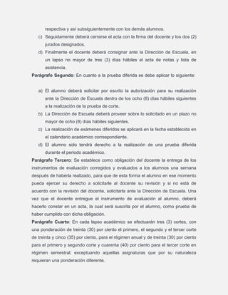 respectiva y así subsiguientemente con los demás alumnos.
c) Seguidamente deberá cerrarse el acta con la firma del docente y los dos (2)
jurados designados.
d) Finalmente el docente deberá consignar ante la Dirección de Escuela, en
un lapso no mayor de tres (3) días hábiles el acta de notas y lista de
asistencia.
Parágrafo Segundo: En cuanto a la prueba diferida se debe aplicar lo siguiente:

a) El alumno deberá solicitar por escrito la autorización para su realización
ante la Dirección de Escuela dentro de los ocho (8) días hábiles siguientes
a la realización de la prueba de corte.
b) La Dirección de Escuela deberá proveer sobre lo solicitado en un plazo no
mayor de ocho (8) días hábiles siguientes.
c) La realización de exámenes diferidos se aplicará en la fecha establecida en
el calendario académico correspondiente.
d) El alumno solo tendrá derecho a la realización de una prueba diferida
durante el periodo académico.
Parágrafo Tercero: Se establece como obligación del docente la entrega de los
instrumentos de evaluación corregidos y evaluados a los alumnos una semana
después de haberla realizado, para que de esta forma el alumno en ese momento
pueda ejercer su derecho a solicitarle al docente su revisión y si no está de
acuerdo con la revisión del docente, solicitarla ante la Dirección de Escuela. Una
vez que el docente entregue el instrumento de evaluación al alumno, deberá
hacerlo constar en un acta, la cual será suscrita por el alumno, como prueba de
haber cumplido con dicha obligación.
Parágrafo Cuarto: En cada lapso académico se efectuarán tres (3) cortes, con
una ponderación de treinta (30) por ciento el primero, el segundo y el tercer corte
de treinta y cinco (35) por ciento, para el régimen anual y de treinta (30) por ciento
para el primero y segundo corte y cuarenta (40) por ciento para el tercer corte en
régimen semestral; exceptuando aquellas asignaturas que por su naturaleza
requieran una ponderación diferente.

 