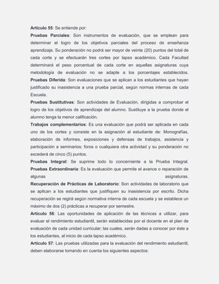 Artículo 55: Se entiende por:
Pruebas Parciales: Son instrumentos de evaluación, que se emplean para
determinar el logro de los objetivos parciales del proceso de enseñanza
aprendizaje. Su ponderación no podrá ser mayor de veinte (20) puntos del total de
cada corte y se efectuarán tres cortes por lapso académico. Cada Facultad
determinará el peso porcentual de cada corte en aquellas asignaturas cuya
metodología de evaluación no se adapte a los porcentajes establecidos.
Pruebas Diferida: Son evaluaciones que se aplican a los estudiantes que hayan
justificado su inasistencia a una prueba parcial, según normas internas de cada
Escuela.
Pruebas Sustitutivas: Son actividades de Evaluación, dirigidas a comprobar el
logro de los objetivos de aprendizaje del alumno. Sustituye a la prueba donde el
alumno tenga la menor calificación.
Trabajos complementarios: Es una evaluación que podrá ser aplicada en cada
uno de los cortes y consiste en la asignación al estudiante de: Monografías,
elaboración de informes, exposiciones y defensas de trabajos, asistencia y
participación a seminarios; foros o cualquiera otra actividad y su ponderación no
excederá de cinco (5) puntos.
Pruebas Integral: Se suprime todo lo concerniente a la Prueba Integral.
Pruebas Extraordinaria: Es la evaluación que permite el avance o reparación de
algunas

asignaturas.

Recuperación de Prácticas de Laboratorio: Son actividades de laboratorio que
se aplican a los estudiantes que justifiquen su inasistencia por escrito. Dicha
recuperación se regirá según normativa interna de cada escuela y se establece un
máximo de dos (2) prácticas a recuperar por semestre.
Artículo 56: Las oportunidades de aplicación de las técnicas a utilizar, para
evaluar el rendimiento estudiantil, serán establecidas por el docente en el plan de
evaluación de cada unidad curricular; las cuales, serán dadas a conocer por éste a
los estudiantes, al inicio de cada lapso académico.
Artículo 57: Las pruebas utilizadas para la evaluación del rendimiento estudiantil,
deben elaborarse tomando en cuenta los siguientes aspectos:

 