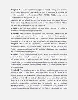 Parágrafo Uno: En las asignaturas que poseen horas teóricas y horas prácticas
de laboratorio (Asignaturas Teórico-Práctica), para su evaluación se establece que
el valor porcentual de la Teoría es del 75% ( 75/100 o 15/20), por su parte el
Laboratorio posee 25% (25/100 o 5/20).
Parágrafo Dos: En aquellas asignaturas o actividades, en las cuales el resultado
de evaluación no pueda expresarse mediante la valoración numérica, se indicará
con Aprobado o no Aprobado, según corresponda.
Artículo 59: La calificación definitiva de cada unidad curricular, se obtiene al
término del correspondiente lapso académico.
Artículo 60: Se considerarán aprobados en cada asignatura, los estudiantes que
hayan logrado acumular, al concluir el proceso de evaluación del correspondiente
lapso académico una nota mínima de 10 puntos/20, obtenida sobre la base de
evaluación de por lo menos el 75% de los objetivos programados y cumplidos.
Parágrafo Único: Para las asignaturas de carácter Teórico – Práctica el
estudiante debe alcanzar un mínimo de siete coma cinco puntos (7,5 puntos) en la
Teoría y de dos coma cinco puntos (2,5 puntos) en el Laboratorio en la escala del
0 al 20 para aprobar dicha asignatura.
Artículo 61: Todo estudiante tendrá derecho a una prueba diferida, cuando a
juicio de la Dirección de Escuela, se haya plenamente justificado la inasistencia a
una prueba parcial; su peso porcentual será igual a la evaluación perdida y
versará sobre lo s mismos contenidos programáticos, dicha prueba se realizará al
final del lapso académico correspondiente, antes de la fecha prevista para La
prueba sustitutiva.
Articulo 62: Todo estudiante, que al final del lapso académico, obtenga una nota
mínima de ocho (8) sobre veinte (20) puntos o (40) sobre (100) puntos tendrá
derecho a solicitar una actividad de evaluación parcial extra, mediante una prueba
sustitutiva. La nota obtenida en la prueba sustitutiva, reemplazará la menor nota
obtenida en una de las evaluaciones parciales; y versará cobre los mismos
contenidos programáticos previstos para la evaluación que se sustituye.
Parágrafo Primero: En lo que respecta a la aplicación de prueba sustitutiva en
todas aquellas asignaturas de carácter Teórico-Práctica, todo alumno que posea

 