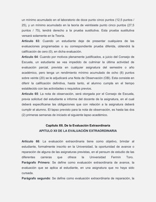 un mínimo acumulado en el laboratorio de doce punto cinco puntos (12,5 puntos /
25), y un mínimo acumulado en la teoría de veintisiete punto cinco puntos (27,5
puntos / 75), tendrá derecho a la prueba sustitutiva. Esta prueba sustitutiva
versará solamente en la Teoría.
Artículo 63: Cuando un estudiante deje de presentar cualquiera de las
evaluaciones programadas o su correspondiente prueba diferida, obtendrá la
calificación de cero (0), en dicha evaluación.
Artículo 64: Cuando por motivos plenamente justificados, a juicio del Consejo de
Escuela, un estudiante se vea impedido de culminar la última actividad de
evaluación parcial, prevista en cualquier asignatura del semestre o año
académico, pero tenga un rendimiento mínimo acumulado de ocho (8) puntos
sobre veinte (20) se le adjudicará una Nota de Observación (OB). Esta consiste en
diferir la calificación definitiva, hasta tanto, el alumno cumpla en el tiempo
establecido con las actividades o requisitos previos.
Artículo 65: La nota de observación, será otorgada por el Consejo de Escuela,
previa solicitud del estudiante e informe del docente de la asignatura, en el cual
deberá especificarse las obligaciones que con relación a la asignatura deberá
cumplir el alumno. El lapso previsto para la nota de observación, es hasta las dos
(2) primeras semanas de iniciado el siguiente lapso académico.

Capítulo XII. De la Evaluación Extraordinaria
APITULO XII DE LA EVALUACIÓN EXTRAORDINARIA

Artículo 66: La evaluación extraordinaria tiene como objetivo, brindar al
estudiante, formalmente inscrito en la Universidad, la oportunidad de avance o
reparación de alguna de las asignaturas previstas, en el pensum de estudio de las
diferentes

carreras

que

ofrece

la

Universidad

Fermín

Toro.

Parágrafo Primero: Se define como evaluación extraordinaria de avance, la
evaluación que se aplica al estudiante, en una asignatura que no haya sido
cursada.
Parágrafo segundo: Se define como evaluación extraordinaria de reparación, la

 
