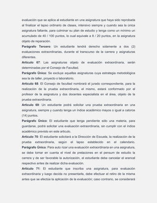 evaluación que se aplica al estudiante en una asignatura que haya sido reprobada
al finalizar el lapso ordinario de clases, intensivo siempre y cuando sea la única
asignatura faltante, para culminar su plan de estudio y tenga como un mínimo un
acumulado de 40 / 100 puntos, lo cual equivale a 8 / 20 puntos, en la asignatura
objeto de reparación.
Parágrafo Tercero: Un estudiante tendrá derecho solamente a dos (2)
evaluaciones extraordinarias, durante el transcurso de la carrera y asignaturas
diferentes.
Artículo 67: Las asignaturas objeto de evaluación extraordinaria, serán
determinadas por el Consejo de Facultad.
Parágrafo Único: Se excluye aquellas asignaturas cuya estrategia metodológica
sea la de taller, proyecto o laboratorio.
Articulo 68: El Consejo de facultad nombrará el jurado correspondiente, para la
realización de la prueba extraordinaria, el mismo, estará conformado por el
profesor de la asignatura y dos docentes especialista en el área, objeto de la
prueba extraordinaria.
Articulo 69: Un estudiante podrá solicitar una prueba extraordinaria en una
asignatura, siempre y cuando tenga un índice académico mayos o igual a catorce
(14) puntos.
Parágrafo Único: El estudiante que tenga pendiente sólo una materia, para
guardarse, podrá solicitar una evaluación extraordinaria, sin cumplir con el índice
académico previsto en este articulo.
Artículo 70: El estudiante solicitará a la Dirección de Escuela, la realización de la
prueba

extraordinaria,

según

el

lapso

establecido

en

el

calendario.

Parágrafo Único: Para auto rizar una evaluación extraordinaria en una asignatura,
se debe tomar en cuenta el nivel de prelaciones en el pensum de estudio la
carrera y de ser favorable la autorización, el estudiante debe cancelar el arancel
respectivo antes de realizar dicha evaluación.
Artículo 71: El estudiante que inscriba una asignatura, para evaluación
extraordinaria y luego decida no presentarla, debe efectuar el retiro de la misma
antes que se efectúe la aplicación de la evaluación; caso contrario, se considerará

 
