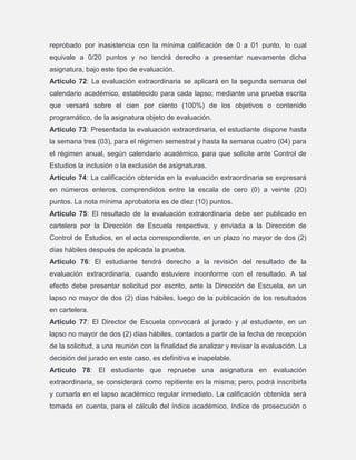 reprobado por inasistencia con la mínima calificación de 0 a 01 punto, lo cual
equivale a 0/20 puntos y no tendrá derecho a presentar nuevamente dicha
asignatura, bajo este tipo de evaluación.
Artículo 72: La evaluación extraordinaria se aplicará en la segunda semana del
calendario académico, establecido para cada lapso; mediante una prueba escrita
que versará sobre el cien por ciento (100%) de los objetivos o contenido
programático, de la asignatura objeto de evaluación.
Artículo 73: Presentada la evaluación extraordinaria, el estudiante dispone hasta
la semana tres (03), para el régimen semestral y hasta la semana cuatro (04) para
el régimen anual, según calendario académico, para que solicite ante Control de
Estudios la inclusión o la exclusión de asignaturas.
Artículo 74: La calificación obtenida en la evaluación extraordinaria se expresará
en números enteros, comprendidos entre la escala de cero (0) a veinte (20)
puntos. La nota mínima aprobatoria es de diez (10) puntos.
Artículo 75: El resultado de la evaluación extraordinaria debe ser publicado en
cartelera por la Dirección de Escuela respectiva, y enviada a la Dirección de
Control de Estudios, en el acta correspondiente, en un plazo no mayor de dos (2)
días hábiles después de aplicada la prueba.
Artículo 76: El estudiante tendrá derecho a la revisión del resultado de la
evaluación extraordinaria, cuando estuviere inconforme con el resultado. A tal
efecto debe presentar solicitud por escrito, ante la Dirección de Escuela, en un
lapso no mayor de dos (2) días hábiles, luego de la publicación de los resultados
en cartelera.
Artículo 77: El Director de Escuela convocará al jurado y al estudiante, en un
lapso no mayor de dos (2) días hábiles, contados a partir de la fecha de recepción
de la solicitud, a una reunión con la finalidad de analizar y revisar la evaluación. La
decisión del jurado en este caso, es definitiva e inapelable.
Artículo 78: El estudiante que repruebe una asignatura en evaluación
extraordinaria, se considerará como repitiente en la misma; pero, podrá inscribirla
y cursarla en el lapso académico regular inmediato. La calificación obtenida será
tomada en cuenta, para el cálculo del índice académico, índice de prosecución o

 