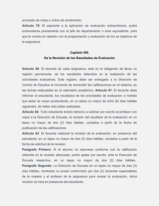 promedio de notas e índice de rendimiento.
Artículo 79: El aspirante a la aplicación de evaluación extraordinaria, podrá
entrevistarse previamente con el jefe de departamento o área equivalente, para
que le oriente en relación con la programación y evaluación de los se objetivos de
la asignatura.

Capítulo XIII.
De la Revisión de los Resultados de Evaluación

Artículo 80: El docente de cada asignatura, está en la obligación de llevar un
registro permanente, de los resultados obtenidos en la realización de las
actividades evaluativas. Este registro, debe ser entregado a la Dirección de
Control de Estudios al momento de transcribir las calificaciones en el sistema, en
las fechas estipuladas en el calendario académico. Artículo 81: El docente debe
informar al estudiante, los resultados de las actividades de evaluación a medida
que éstas se vayan produciendo, en un plazo no mayor de ocho (8) días hábiles
siguientes, de haber sido éstas realizadas.
Artículo 82: Todo estudiante tendrá derecho a solicitar por escrito al profesor con
copia a la Dirección de Escuela, la revisión del resultado de la evaluación en un
lapso no mayor de dos (2) días hábiles, contados a partir de la fecha de
publicación de las calificaciones
Artículo 83: El docente realizará la revisión de la evaluación, en presencia del
estudiante, en un lapso no mayor de tres (3) días hábiles, contados a partir de la
fecha de solicitud de la revisión.
Parágrafo Primero: Si el alumno no estuviese conforme con la calificación
obtenida en la revisión efectuada, podrá apelar por escrito, ante la Dirección de
Escuela respectiva, en un lapso no mayor de dos (2) días hábiles.
Parágrafo Segundo: La Dirección de Escuela en un lapso no mayor de tres (3)
días hábiles, nombrará un jurado conformado por dos (2) docentes especialistas
de la materia y el profesor de la asignatura para revisar la evaluación, dicha
revisión se hará en presencia del estudiante.

 