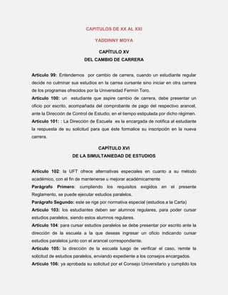 CAPITULOS DE XX AL XXI
YADDINNY MOYA
CAPÍTULO XV
DEL CAMBIO DE CARRERA

Artículo 99: Entendemos por cambio de carrera, cuando un estudiante regular
decide no culminar sus estudios en la carrea cursante sino iniciar en otra carrera
de los programas ofrecidos por la Universidad Fermín Toro.
Artículo 100: un estudiante que aspire cambio de carrera, debe presentar un
oficio por escrito, acompañada del comprobante de pago del respectivo arancel,
ante la Dirección de Control de Estudio; en el tiempo estipulada por dicho régimen.
Artículo 101: : La Dirección de Escuela es la encargada de notifica al estudiante
la respuesta de su solicitud para que éste formalice su inscripción en la nueva
carrera.
CAPÍTULO XVI
DE LA SIMULTANIEDAD DE ESTUDIOS

Artículo 102: la UFT ofrece alternativas especiales en cuanto a su método
académico, con el fin de mantenerse u mejorar académicamente
Parágrafo

Primero: cumpliendo los requisitos exigidos en el presente

Reglamento, se puede ejecutar estudios paralelos.
Parágrafo Segundo: este se rige por normativa especial (estudios a la Carta)
Artículo 103: los estudiantes deben ser alumnos regulares, para poder cursar
estudios paralelos, siendo estos alumnos regulares.
Artículo 104: para cursar estudios paralelos se debe presentar por escrito ante la
dirección de la escuela a la que deseas ingresar un oficio indicando cursar
estudios paralelos junto con el arancel correspondiente.
Artículo 105: la dirección de la escuela luego de verificar el caso, remite la
solicitud de estudios paralelos, enviando expediente a los consejos encargados.
Artículo 106: ya aprobada su solicitud por el Consejo Universitario y cumplido los

 