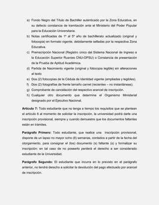 a) Fondo Negro del Título de Bachiller autenticado por la Zona Educativa, en
su defecto constancia de tramitación ante el Ministerio del Poder Popular
para la Educación Universitaria.
b) Notas certificadas de 1º al 5º año de bachillerato actualizado (original y
fotocopia) en formato vigente, debidamente selladas por la respectiva Zona
Educativa.
c) Preinscripción Nacional (Registro único del Sistema Nacional de Ingreso a
la Educación Superior Rusnies CNU-OPSU) o Constancia de presentación
de la Prueba de Aptitud Académica.
d) Partida de Nacimiento vigente (original y fotocopia legible) sin alteraciones
al texto
e) Dos (2) fotocopias de la Cédula de Identidad vigente (ampliadas y legibles).
f) Dos (2) fotografías de frente tamaño carnet (recientes – no instantáneas).
g) Comprobante de cancelación del respectivo arancel de inscripción.
h) Cualquier otro documento que determine el Organismo Ministerial
designado por el Ejecutivo Nacional.
Artículo 7: Todo estudiante que no tenga a tiempo los requisitos que se plantean
el artículo 6 al momento de solicitar la inscripción, la universidad podrá darle una
inscripción provisional, siempre y cuando demuestre que los documentos faltantes
están en trámites.
Parágrafo Primero: Todo estudiante, que realice una

inscripción provisional,

dispone de un lapso no mayor ocho (8) semanas, contados a partir de la fecha del
otorgamiento, para consignar el (los) documento (s) faltante (s) y formalizar su
inscripción; en tal caso de no poseerlo perderá el derecho a ser considerado
estudiante de la Universidad.
Parágrafo Segundo: El estudiante que incurra en lo previsto en el parágrafo
anterior, no tendrá derecho a solicitar la devolución del pago efectuado por arancel
de inscripción.

 