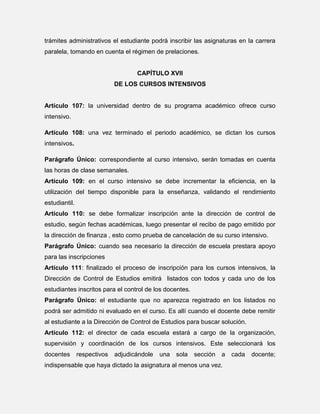 trámites administrativos el estudiante podrá inscribir las asignaturas en la carrera
paralela, tomando en cuenta el régimen de prelaciones.

CAPÍTULO XVII
DE LOS CURSOS INTENSIVOS

Artículo 107: la universidad dentro de su programa académico ofrece curso
intensivo.
Artículo 108: una vez terminado el periodo académico, se dictan los cursos
intensivos.
Parágrafo Único: correspondiente al curso intensivo, serán tomadas en cuenta
las horas de clase semanales.
Artículo 109: en el curso intensivo se debe incrementar la eficiencia, en la
utilización del tiempo disponible para la enseñanza, validando el rendimiento
estudiantil.
Artículo 110: se debe formalizar inscripción ante la dirección de control de
estudio, según fechas académicas, luego presentar el recibo de pago emitido por
la dirección de finanza , esto como prueba de cancelación de su curso intensivo.
Parágrafo Único: cuando sea necesario la dirección de escuela prestara apoyo
para las inscripciones
Artículo 111: finalizado el proceso de inscripción para los cursos intensivos, la
Dirección de Control de Estudios emitirá listados con todos y cada uno de los
estudiantes inscritos para el control de los docentes.
Parágrafo Único: el estudiante que no aparezca registrado en los listados no
podrá ser admitido ni evaluado en el curso. Es allí cuando el docente debe remitir
al estudiante a la Dirección de Control de Estudios para buscar solución.
Artículo 112: el director de cada escuela estará a cargo de la organización,
supervisión y coordinación de los cursos intensivos. Este seleccionará los
docentes

respectivos

adjudicándole

una

sola

sección

a

indispensable que haya dictado la asignatura al menos una vez.

cada

docente;

 