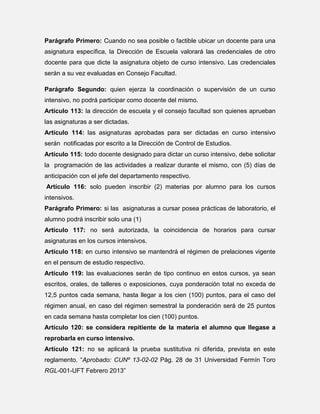 Parágrafo Primero: Cuando no sea posible o factible ubicar un docente para una
asignatura específica, la Dirección de Escuela valorará las credenciales de otro
docente para que dicte la asignatura objeto de curso intensivo. Las credenciales
serán a su vez evaluadas en Consejo Facultad.
Parágrafo Segundo: quien ejerza la coordinación o supervisión de un curso
intensivo, no podrá participar como docente del mismo.
Artículo 113: la dirección de escuela y el consejo facultad son quienes aprueban
las asignaturas a ser dictadas.
Artículo 114: las asignaturas aprobadas para ser dictadas en curso intensivo
serán notificadas por escrito a la Dirección de Control de Estudios.
Artículo 115: todo docente designado para dictar un curso intensivo, debe solicitar
la programación de las actividades a realizar durante el mismo, con (5) días de
anticipación con el jefe del departamento respectivo.
Artículo 116: solo pueden inscribir (2) materias por alumno para los cursos
intensivos.
Parágrafo Primero: si las asignaturas a cursar posea prácticas de laboratorio, el
alumno podrá inscribir solo una (1)
Artículo 117: no será autorizada, la coincidencia de horarios para cursar
asignaturas en los cursos intensivos.
Artículo 118: en curso intensivo se mantendrá el régimen de prelaciones vigente
en el pensum de estudio respectivo.
Artículo 119: las evaluaciones serán de tipo continuo en estos cursos, ya sean
escritos, orales, de talleres o exposiciones, cuya ponderación total no exceda de
12,5 puntos cada semana, hasta llegar a los cien (100) puntos, para el caso del
régimen anual, en caso del régimen semestral la ponderación será de 25 puntos
en cada semana hasta completar los cien (100) puntos.
Artículo 120: se considera repitiente de la materia el alumno que llegase a
reprobarla en curso intensivo.
Artículo 121: no se aplicará la prueba sustitutiva ni diferida, prevista en este
reglamento. “Aprobado: CUNº 13-02-02 Pág. 28 de 31 Universidad Fermín Toro
RGL-001-UFT Febrero 2013”

 