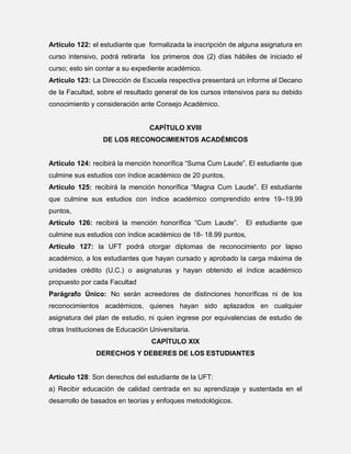 Artículo 122: el estudiante que formalizada la inscripción de alguna asignatura en
curso intensivo, podrá retirarla los primeros dos (2) días hábiles de iniciado el
curso; esto sin contar a su expediente académico.
Artículo 123: La Dirección de Escuela respectiva presentará un informe al Decano
de la Facultad, sobre el resultado general de los cursos intensivos para su debido
conocimiento y consideración ante Consejo Académico.

CAPÍTULO XVIII
DE LOS RECONOCIMIENTOS ACADÉMICOS
Artículo 124: recibirá la mención honorífica “Suma Cum Laude”. El estudiante que
culmine sus estudios con índice académico de 20 puntos,
Artículo 125: recibirá la mención honorífica “Magna Cum Laude”. El estudiante
que culmine sus estudios con índice académico comprendido entre 19–19,99
puntos,
Artículo 126: recibirá la mención honorífica “Cum Laude”.

El estudiante que

culmine sus estudios con índice académico de 18- 18.99 puntos,
Artículo 127: la UFT podrá otorgar diplomas de reconocimiento por lapso
académico, a los estudiantes que hayan cursado y aprobado la carga máxima de
unidades crédito (U.C.) o asignaturas y hayan obtenido el índice académico
propuesto por cada Facultad
Parágrafo Único: No serán acreedores de distinciones honoríficas ni de los
reconocimientos académicos, quienes hayan sido aplazados en cualquier
asignatura del plan de estudio, ni quien ingrese por equivalencias de estudio de
otras Instituciones de Educación Universitaria.
CAPÍTULO XIX
DERECHOS Y DEBERES DE LOS ESTUDIANTES

Artículo 128: Son derechos del estudiante de la UFT:
a) Recibir educación de calidad centrada en su aprendizaje y sustentada en el
desarrollo de basados en teorías y enfoques metodológicos.

 
