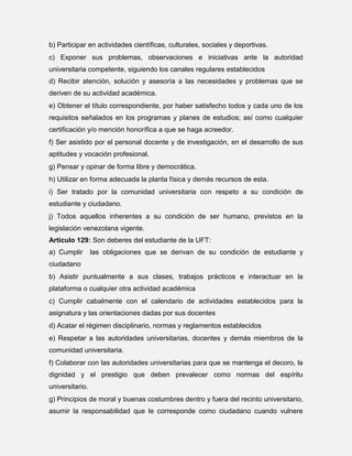 b) Participar en actividades científicas, culturales, sociales y deportivas.
c) Exponer sus problemas, observaciones e iniciativas ante la autoridad
universitaria competente, siguiendo los canales regulares establecidos
d) Recibir atención, solución y asesoría a las necesidades y problemas que se
deriven de su actividad académica.
e) Obtener el título correspondiente, por haber satisfecho todos y cada uno de los
requisitos señalados en los programas y planes de estudios; así como cualquier
certificación y/o mención honorífica a que se haga acreedor.
f) Ser asistido por el personal docente y de investigación, en el desarrollo de sus
aptitudes y vocación profesional.
g) Pensar y opinar de forma libre y democrática.
h) Utilizar en forma adecuada la planta física y demás recursos de esta.
i) Ser tratado por la comunidad universitaria con respeto a su condición de
estudiante y ciudadano.
j) Todos aquellos inherentes a su condición de ser humano, previstos en la
legislación venezolana vigente.
Artículo 129: Son deberes del estudiante de la UFT:
a) Cumplir

las obligaciones que se derivan de su condición de estudiante y

ciudadano
b) Asistir puntualmente a sus clases, trabajos prácticos e interactuar en la
plataforma o cualquier otra actividad académica
c) Cumplir cabalmente con el calendario de actividades establecidos para la
asignatura y las orientaciones dadas por sus docentes
d) Acatar el régimen disciplinario, normas y reglamentos establecidos
e) Respetar a las autoridades universitarias, docentes y demás miembros de la
comunidad universitaria.
f) Colaborar con las autoridades universitarias para que se mantenga el decoro, la
dignidad y el prestigio que deben prevalecer como normas del espíritu
universitario.
g) Principios de moral y buenas costumbres dentro y fuera del recinto universitario,
asumir la responsabilidad que le corresponde como ciudadano cuando vulnere

 