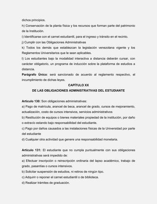 dichos principios.
h) Conservación de la planta física y los recursos que forman parte del patrimonio
de la Institución.
i) Identificarse con el carnet estudiantil, para el ingreso y tránsito en el recinto.
j) Cumplir con las Obligaciones Administrativas
k) Todos los demás que establezcan la legislación venezolana vigente y los
Reglamentos Universitarios que le sean aplicables.
l) Los estudiantes bajo la modalidad interactiva a distancia deberán cursar, con
carácter obligatorio, un programa de inducción sobre la plataforma de estudios a
distancia.
Parágrafo Único: será sancionado de acuerdo al reglamento respectivo, el
incumplimiento de dichas leyes.
CAPÍTULO XX
DE LAS OBLIGACIONES ADMINISTRATIVAS DEL ESTUDIANTE

Artículo 130: Son obligaciones administrativas:
a) Pago de matrícula, arancel de beca, arancel de grado, cursos de mejoramiento,
actualización, costo de cursos intensivos, servicios administrativos
b) Restitución de equipos o bienes materiales propiedad de la institución, por daño
o extravío estando bajo responsabilidad del estudiante.
c) Pago por daños causados a las instalaciones físicas de la Universidad por parte
del estudiante
d) Cualquier otra actividad que genere una responsabilidad monetaria.

Artículo 131: El estudiante que no cumpla puntualmente con sus obligaciones
administrativas será impedido de:
a) Efectuar inscripción o reinscripción ordinaria del lapso académico, trabajo de
grado, pasantías o cursos intensivos.
b) Solicitar suspensión de estudios, ni retiros de ningún tipo.
c) Adquirir o reponer el carnet estudiantil o de biblioteca.
d) Realizar trámites de graduación.

 