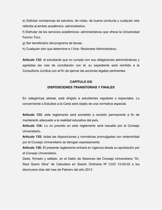 e) Solicitar constancias de estudios, de notas, de buena conducta y cualquier otra
referida al ámbito académico- administrativo.
f) Disfrutar de los servicios académicos- administrativos que ofrece la Universidad
Fermín Toro.
g) Ser beneficiario del programa de becas.
h) Cualquier otro que determine e l Vice- Rectorado Administrativo.

Artículo 132: el estudiante que no cumpla con sus obligaciones administrativas y
agotadas las vías de conciliación con él, su expediente será remitido a la
Consultoría Jurídica con el fin de ejercer las acciones legales pertinentes

CAPÍTULO XXI
DISPOSICIONES TRANSITORIAS Y FINALES

En categóricas aéreas, está dirigido a estudiantes regulares o especiales. Lo
concerniente a Estudios a la Carta será objeto de una normativa especial.

Artículo 133: este reglamento será sometido a revisión permanente a fin de
mantenerlo adecuado a la realidad educativa del país.
Artículo 134: Lo no previsto en este reglamento será resuelto por el Consejo
Universitario.
Artículo 135: todas las disposiciones y normativas promulgadas con anterioridad
por el Consejo Universitario se derogan expresamente.
Artículo 136: El presente reglamento entrará en vigencia desde su aprobación por
el Consejo Universitario.
Dado, firmado y sellado, en el Salón de Sesiones del Consejo Universitario “Dr.
Raúl Quero Silva” de Cabudare en Sesión Ordinaria Nº CUO 13-02-02 a los
diecinueve días del mes de Febrero del año 2013

 