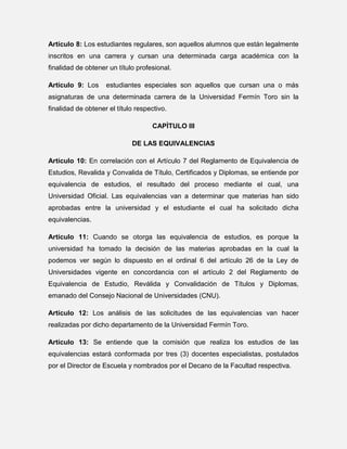 Artículo 8: Los estudiantes regulares, son aquellos alumnos que están legalmente
inscritos en una carrera y cursan una determinada carga académica con la
finalidad de obtener un título profesional.
Artículo 9: Los

estudiantes especiales son aquellos que cursan una o más

asignaturas de una determinada carrera de la Universidad Fermín Toro sin la
finalidad de obtener el título respectivo.
CAPÌTULO III
DE LAS EQUIVALENCIAS
Artículo 10: En correlación con el Artículo 7 del Reglamento de Equivalencia de
Estudios, Revalida y Convalida de Título, Certificados y Diplomas, se entiende por
equivalencia de estudios, el resultado del proceso mediante el cual, una
Universidad Oficial. Las equivalencias van a determinar que materias han sido
aprobadas entre la universidad y el estudiante el cual ha solicitado dicha
equivalencias.
Artículo 11: Cuando se otorga las equivalencia de estudios, es porque la
universidad ha tomado la decisión de las materias aprobadas en la cual la
podemos ver según lo dispuesto en el ordinal 6 del artículo 26 de la Ley de
Universidades vigente en concordancia con el artículo 2 del Reglamento de
Equivalencia de Estudio, Reválida y Convalidación de Títulos y Diplomas,
emanado del Consejo Nacional de Universidades (CNU).
Artículo 12: Los análisis de las solicitudes de las equivalencias van hacer
realizadas por dicho departamento de la Universidad Fermín Toro.
Artículo 13: Se entiende que la comisión que realiza los estudios de las
equivalencias estará conformada por tres (3) docentes especialistas, postulados
por el Director de Escuela y nombrados por el Decano de la Facultad respectiva.

 