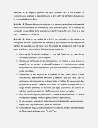 Artículo 14: El objetivo principal de esta comisión será el de analizar las
solicitudes que exprese el estudiante ante la Dirección de Control de Estudios de
la Universidad Fermín Toro.
Artículo 15: El contenido programático de una asignatura objeto de equivalencia,
debe coincidir al menos en un setenta y cinco por ciento (75%) de la totalidad del
contenido programático de la asignatura de la Universidad Fermín Toro a al cual
será considerada equivalente.
Artículo 16: Cuando se realiza la solicitud de equivalencia de estudios se
consignará ante la Coordinación de Admisión y equivalencias en la Dirección de
Control de Estudios, con al menos dos (2) meses de anticipación, del inicio del
lapso académico, acompañada de los recaudos siguientes:
a) Copia de la Cédula de Identidad, o copia del Pasaporte, en caso de ser
extranjero (verificado con el original).
b) Constancia certificada de las calificaciones, en original y copia donde se
especifiquen las escalas de tales calificaciones, la nota mínima aprobatoria,
duración de los lapsos académicos y el índice académico o promedio de las
notas obtenidas.
c) Programas de las asignaturas aprobadas de las cuales aspira obtener
equivalencia, debidamente firmados y sellados folio por folio, por las
autoridades competentes, de la Universidad o Instituto de procedencia. Los
programas de estudio, deberán especificar los contenidos programáticos, la
carga horaria semanal, la duración del lapso académico, el número de
créditos cuando corresponda y la fecha en que fueron cursadas.
d) Plan de Estudio vigente para el período en que el aspirante cursó la carrera,
debidamente sellado y firmado por la autoridad competente.
e) Si es egresado, original del título debidamente legalizado o protocolizado y
copia fondo negro del mismo, para ser verificado.
f) Comprobante de pago del arancel correspondiente, emitido por la Dirección
de Finanzas de la Universidad Fermín Toro.

 