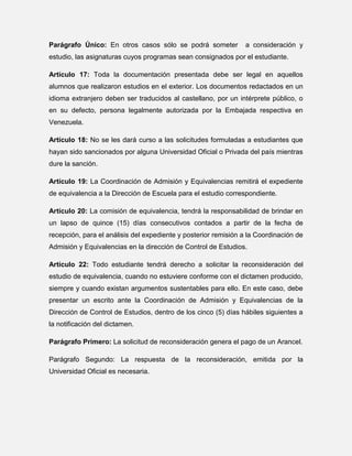 Parágrafo Único: En otros casos sólo se podrá someter

a consideración y

estudio, las asignaturas cuyos programas sean consignados por el estudiante.
Artículo 17: Toda la documentación presentada debe ser legal en aquellos
alumnos que realizaron estudios en el exterior. Los documentos redactados en un
idioma extranjero deben ser traducidos al castellano, por un intérprete público, o
en su defecto, persona legalmente autorizada por la Embajada respectiva en
Venezuela.
Artículo 18: No se les dará curso a las solicitudes formuladas a estudiantes que
hayan sido sancionados por alguna Universidad Oficial o Privada del país mientras
dure la sanción.
Artículo 19: La Coordinación de Admisión y Equivalencias remitirá el expediente
de equivalencia a la Dirección de Escuela para el estudio correspondiente.
Artículo 20: La comisión de equivalencia, tendrá la responsabilidad de brindar en
un lapso de quince (15) días consecutivos contados a partir de la fecha de
recepción, para el análisis del expediente y posterior remisión a la Coordinación de
Admisión y Equivalencias en la dirección de Control de Estudios.
Artículo 22: Todo estudiante tendrá derecho a solicitar la reconsideración del
estudio de equivalencia, cuando no estuviere conforme con el dictamen producido,
siempre y cuando existan argumentos sustentables para ello. En este caso, debe
presentar un escrito ante la Coordinación de Admisión y Equivalencias de la
Dirección de Control de Estudios, dentro de los cinco (5) días hábiles siguientes a
la notificación del dictamen.
Parágrafo Primero: La solicitud de reconsideración genera el pago de un Arancel.
Parágrafo Segundo: La respuesta de la reconsideración, emitida por la
Universidad Oficial es necesaria.

 