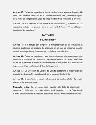 Artículo 23: Todas las equivalencia de estudio tendrá una vigencia de cuatro (4)
años, para ingresar a estudiar en la Universidad Fermín Toro, detallados a partir
de la fecha de otorgamiento, luego de este periodo deberá reiniciarse el proceso.
Artículo 24: La admisión de la solicitud de equivalencia y el trámite de su
respectivo estudio no genera, para la Universidad Fermín Toro, obligación
inscripción del estudiante.
CAPÌTULO IV
DEL REINGRESO
Artículo 25: Se deduce por reingreso la reincorporación de un estudiante al
sistema académico universitario del programa en el cual se encuentra inscrito,
cuando este haya dejado de cursar uno o más lapsos académicos.
Artículo 26: Todos los estudiantes que desee reingresar a la universidad, debe
presentar solicitud por escrito ante la Dirección de Control de Estudio, anexando
todas las solvencias académico- administrativas y cumplir con los requisitos de
ingreso, previstos en el Artículo 5 de este Reglamento
Artículo 27: La Dirección de Control de Estudio gestionara la reactivación del
expediente, de acuerdo a lo establecido en el presente Reglamento.
Artículo 28: El estudiante que aspire al reingreso se ajustará al plan de estudio
vigente en la carrera a cursar.
Parágrafo Único: En un caso dado cuando sólo falte la elaboración y
presentación del trabajo de grado, el caso será presentado por la Dirección de
Control de Estudio ante la Dirección de Escuela para su correspondiente estudio.

 