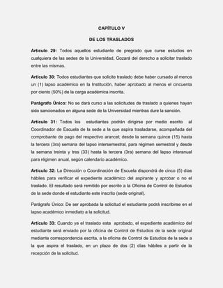 CAPÍTULO V
DE LOS TRASLADOS
Artículo 29: Todos aquellos estudiante de pregrado que curse estudios en
cualquiera de las sedes de la Universidad, Gozará del derecho a solicitar traslado
entre las mismas.
Artículo 30: Todos estudiantes que solicite traslado debe haber cursado al menos
un (1) lapso académico en la Institución, haber aprobado al menos el cincuenta
por ciento (50%) de la carga académica inscrita.
Parágrafo Único: No se dará curso a las solicitudes de traslado a quienes hayan
sido sancionados en alguna sede de la Universidad mientras dure la sanción.
Artículo 31: Todos los

estudiantes podrán dirigirse por medio escrito

al

Coordinador de Escuela de la sede a la que aspira trasladarse, acompañada del
comprobante de pago del respectivo arancel; desde la semana quince (15) hasta
la tercera (3ra) semana del lapso intersemestral, para régimen semestral y desde
la semana treinta y tres (33) hasta la tercera (3ra) semana del lapso interanual
para régimen anual, según calendario académico.
Artículo 32: La Dirección o Coordinación de Escuela dispondrá de cinco (5) días
hábiles para verificar el expediente académico del aspirante y aprobar o no el
traslado. El resultado será remitido por escrito a la Oficina de Control de Estudios
de la sede donde el estudiante este inscrito (sede original).
Parágrafo Único: De ser aprobada la solicitud el estudiante podrá inscribirse en el
lapso académico inmediato a la solicitud.
Artículo 33: Cuando ya el traslado esta aprobado, el expediente académico del
estudiante será enviado por la oficina de Control de Estudios de la sede original
mediante correspondencia escrita, a la oficina de Control de Estudios de la sede a
la que aspira el traslado, en un plazo de dos (2) días hábiles a partir de la
recepción de la solicitud.

 