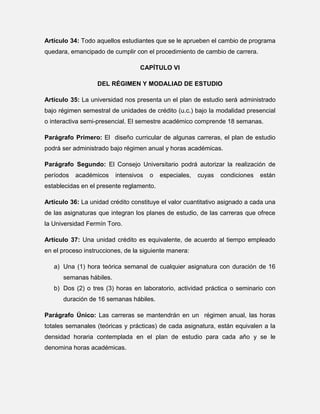 Artículo 34: Todo aquellos estudiantes que se le aprueben el cambio de programa
quedara, emancipado de cumplir con el procedimiento de cambio de carrera.
CAPÍTULO VI
DEL RÉGIMEN Y MODALIAD DE ESTUDIO
Artículo 35: La universidad nos presenta un el plan de estudio será administrado
bajo régimen semestral de unidades de crédito (u.c.) bajo la modalidad presencial
o interactiva semi-presencial. El semestre académico comprende 18 semanas.
Parágrafo Primero: El diseño curricular de algunas carreras, el plan de estudio
podrá ser administrado bajo régimen anual y horas académicas.
Parágrafo Segundo: El Consejo Universitario podrá autorizar la realización de
períodos

académicos

intensivos

o

especiales,

cuyas

condiciones

están

establecidas en el presente reglamento.
Artículo 36: La unidad crédito constituye el valor cuantitativo asignado a cada una
de las asignaturas que integran los planes de estudio, de las carreras que ofrece
la Universidad Fermín Toro.
Artículo 37: Una unidad crédito es equivalente, de acuerdo al tiempo empleado
en el proceso instrucciones, de la siguiente manera:
a) Una (1) hora teórica semanal de cualquier asignatura con duración de 16
semanas hábiles.
b) Dos (2) o tres (3) horas en laboratorio, actividad práctica o seminario con
duración de 16 semanas hábiles.
Parágrafo Único: Las carreras se mantendrán en un régimen anual, las horas
totales semanales (teóricas y prácticas) de cada asignatura, están equivalen a la
densidad horaria contemplada en el plan de estudio para cada año y se le
denomina horas académicas.

 