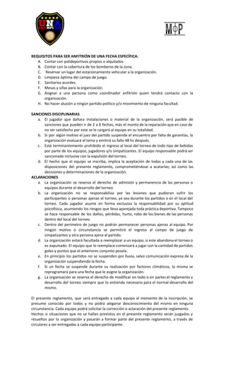 REQUISITOS PARA SER ANFITRIÓN DE UNA FECHA ESPECÍFICA:
A. Contar con polideportivos propios o alquilados
B. Contar con la cobertura de los bomberos de la zona.
C. Reservar un lugar del estacionamiento vehicular a la organización.
D. Limpieza óptima del campo de juego.
E. Sanitarios acordes.
F. Mesas y sillas para la organización.
G. Asignar a una persona como coordinador anfitrión quien tendrá contacto con la
organización.
H. No hacer alusión a ningún partido político y/o movimiento de ninguna facultad.
SANCIONES DISCIPLINARIAS
a. El jugador que dañara instalaciones o material de la organización, será pasible de
sanciones que pueden ir de 2 a 6 fechas, más el monto de la reparación que en caso de
no ser satisfecho por este se le cargará al equipo en su totalidad.
b. Si por algún motivo el juez del partido suspende el encuentro por falta de garantías, la
organización evaluará el tema y emitirá su fallo 48 hs después.
c. Está terminantemente prohibido el ingreso al local del torneo de todo tipo de bebidas
por parte de los equipos, jugadores y/o simpatizantes. El equipo responsable podrá ser
sancionado inclusive con la expulsión del torneo.
d. El hecho que el equipo se inscriba, implica la aceptación de todas y cada una de las
disposiciones del presente reglamento, comprometiéndose a acatarlas; así como las
decisiones y determinaciones de la organización.
ACLARACIONES
a. La organización se reserva el derecho de admisión y permanencia de las personas o
equipos durante el desarrollo del torneo.
b. La organización no se responsabiliza por las lesiones que pudieran sufrir los
participantes o personas ajenas al torneo, ya sea durante los partidos o en el local del
torneo. Cada jugador asume en forma exclusiva la responsabilidad por su aptitud
psicofísica, asumiendo los riesgos que lleva aparejada toda práctica deportiva. Tampoco
se hace responsable de los daños, pérdidas, hurto, robo de los bienes de las personas
dentro del local del torneo.
c. Dentro del perímetro de juego no podrán permanecer personas ajenas al equipo. Por
ningún motivo o circunstancia se permitirá el ingreso al campo de juego de
simpatizantes y otra persona ajena al partido.
d. La organización estará facultada a reemplazar a un equipo, si este abandona el torneo o
es expulsado. El equipo que lo reemplace comenzará a jugar con la cantidad de partidos
goles y puntos que el anteriores conjunto poseía.
e. En principio los partidos no se suspenden por lluvia, salvo comunicación expresa de la
organización suspendiendo la fecha.
f. Si un fecha se suspende durante su realización por factores climáticos, la misma se
reprogramará para una fecha que le asigne la organización.
g. La organización se reserva el derecho de modificar en todo o en partes el reglamento y
desarrollo del torneo siempre que lo entienda necesario para el normal desarrollo del
mismo.
El presente reglamento, que será entregado a cada equipo al momento de la inscripción, se
presume conocido por todos y no podrá alegarse desconocimiento del mismo en ninguna
circunstancia. Cada equipo podrá solicitar la corrección o aclaración del presente reglamento.
Hechos o situaciones que no se hallan previstos en el presente reglamento serán juzgados y
resueltos por la organización y pasarán a formar parte del presente reglamento, a través de
circulares a ser entregadas a cada equipo participante.
 