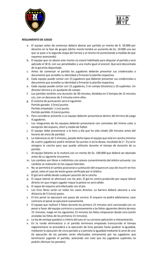 REGLAMENTO DE JUEGO
a. El equipo antes de comenzar deberá abonar por partido un monto de G. 50.000 por
derecho en la fase de grupos (dicho monto tendrá un aumento de Gs. 10.000 una vez
que se pase a la segunda etapa del torneo y el mismo irá aumentando a medida de que
vayamos avanzando)
b. El equipo que no abone este monto no estará habilitado para disputar el partido y será
aplicado el W.O, con sus penalidades y una multa igual al arancel. Que será descontada
de la garantía depositada.
c. Antes de comenzar el partido los jugadores deberán presentar sus credenciales o
documento que acredite su identidad y firmarán la planilla respectiva.
d. Cada equipo puede contar con 15 jugadores que deberán presentar sus credenciales o
documento que acredite su identidad y firmarán la planilla respectiva.
e. Cada equipo puede contar con 15 jugadores, 5 en campo (titulares) y 10 suplentes. Un
director técnico y un ayudante de campo.
f. Los partidos tendrán una duración de 30 minutos, divididos en 2 tiempos de 15 minutos
c/u, con un descanso de 2 minutos entre ellos.
g. El sistema de puntuación será el siguiente:
Partido ganado: 3 (tres) puntos
Partido empatado: 1 (un) punto
Partido perdido: 0 (cero) puntos
h. Para considerar presente a un equipo deberán presentarse dentro del terreno de juego
4 jugadores.
i. Los integrantes de los equipos deberán presentarse con camisetas del mismo color a
excepción del arquero, short y media de fútbol.
j. El equipo debe presentarse a la hora y día que ha sido citado (30 minutos antes del
horario de inicio de partido)
k. La tolerancia es de 5 minutos, pasado dicho lapso el equipo que está en cancha (mínimo
de cuatro jugadores) podrá reclamar los puntos si así lo desea, resultado de 2 – 0 y se le
otorgara la cancha para que pueda utilizarla durante el tiempo de duración de su
partido.
l. Al equipo faltante se lo multará con un monto de Gs. 100.000 que deberá ser abonado
antes de su siguiente encuentro.
m. Los cambios son libres e indistintos con previo consentimiento del árbitro actuante. Los
cambios se realizarán en los saques laterales.
n. No se permitirá el cambio posicional o sustitución del arquero en caso de incurrir en tiro
penal, salvo el caso de lesión grave verificada por el árbitro.
o. El gol será válido desde cualquier posición de la cancha.
p. El saque lateral se efectuará con los pies. El gol en contra producido por saque lateral
directo sin que ningún jugador toque la pelota no será válido.
q. El saque de esquina será efectuado con el pie.
r. Los tiros libres serán en todos los casos directos. La barrera deberá ubicarse a una
distancia de 5 (cinco) pasos.
s. El tiro penal se ejecutará con pasos de carrera. El arquero no podrá adelantarse, caso
contrario el penal se ejecutará nuevamente.
t. El equipo que realicen 5 faltas durante los primero 15 minutos será sancionado con un
penal a favor del equipo contrario y sucesivamente a las faltas siguientes dentro de esos
15 minutos; luego en los siguientes 15 minutos las faltas empezaran desde cero (serán
anuladas las faltas de los primeros 15 minutos).
u. La ley de ventaja quedará a criterio del juez en su correcta aplicación e interpretación.
v. En la ronda eliminatoria si el partido terminara empatado transcurrido el tiempo
reglamentario se procederá a la ejecución de tiros penales hasta quebrar la igualdad,
mediante la ejecución de cinco penales y si persiste la igualdad mediante la serie de uno
(la ejecución de los penales serán efectuados únicamente por los jugadores que
terminaron jugando el partido, aclarando con esto que los jugadores suplentes no
podrán efectuar los penales).
 