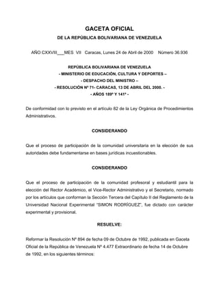 GACETA OFICIAL
DE LA REPÚBLICA BOLIVARIANA DE VENEZUELA
AÑO CXXVIII___MES VII Caracas, Lunes 24 de Abril de 2000 Número 36.936
REPÚBLICA BOLIVARIANA DE VENEZUELA
- MINISTERIO DE EDUCACIÓN, CULTURA Y DEPORTES –
- DESPACHO DEL MINISTRO –
- RESOLUCIÓN Nº 71- CARACAS, 13 DE ABRIL DEL 2000. -
- AÑOS 189º Y 141º -
De conformidad con lo previsto en el artículo 82 de la Ley Orgánica de Procedimientos
Administrativos.
CONSIDERANDO
Que el proceso de participación de la comunidad universitaria en la elección de sus
autoridades debe fundamentarse en bases jurídicas incuestionables.
CONSIDERANDO
Que el proceso de participación de la comunidad profesoral y estudiantil para la
elección del Rector Académico, el Vice-Rector Administrativo y el Secretario, normado
por los artículos que conforman la Sección Tercera del Capítulo II del Reglamento de la
Universidad Nacional Experimental “SIMON RODRÍGUEZ”, fue dictado con carácter
experimental y provisional.
RESUELVE:
Reformar la Resolución Nº 894 de fecha 09 de Octubre de 1992, publicada en Gaceta
Oficial de la República de Venezuela Nº 4.477 Extraordinario de fecha 14 de Octubre
de 1992, en los siguientes términos:
 