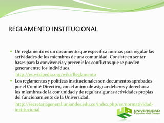 REGLAMENTO INSTITUCIONAL 
 Un reglamento es un documento que especifica normas para regular las 
actividades de los miembros de una comunidad. Consiste en sentar 
bases para la convivencia y prevenir los conflictos que se pueden 
generar entre los individuos. 
http://es.wikipedia.org/wiki/Reglamento 
 Los reglamentos y políticas institucionales son documentos aprobados 
por el Comité Directivo, con el animo de asignar deberes y derechos a 
los miembros de la comunidad y de regular algunas actividades propias 
del funcionamiento de la Universidad. 
http://secretariageneral.uniandes.edu.co/index.php/es/normatividad-institucional 
 