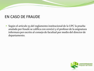 EN CASO DE FRAUDE 
 Según el articulo 53 del reglamento institucional de la UPC la prueba 
anulada por fraude se califica con cero(0) y el profesor de la asignatura 
informara por escrito al consejo de facultad por medio del director de 
departamento. 
 