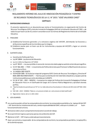 REGLAMENTO INTERNO DEL AULA DE INNOVACIÓN PEDAGÓGICA Y CENTRO
DE RECURSOS TECNOLÓGICOS DE LA I.E. N° 2031 “JOSÉ VALVERDE CARO”
CAPÍTULO I
1. DISPOSICIONESGENERALES
El presente reglamento es un documento que norma el funcionamiento y la organización del Centro de
Recursos Tecnológicos (CRT) y Aula de InnovaciónPedagógica (AIP) de la Institución Educativa NO
2031 y de
todoslosque hacenusode él y estáen concordanciacon lasnormas del ReglamentoInternode laInstitución
Educativa.
2. FINALIDAD
a) Establecerlas funciones generales y la estructura orgánica del AIP/CRT, delimitando las funciones y
atribucionesespecíficasde losmiembrosque lointegran.
b) Establecer pautas para un buen uso de los instrumentos y equipos del AIP/CRT y lograr un correcto
funcionamiento.
3. SUSTENTO LEGAL
ConstituciónPolíticadel Perú.
LeyNP 28044- LeyGeneral de Educación.
Ley de la Reforma Magisterial NO 29944
LeyN° 28119 — Ley que prohíbe el accesode menoresde edadapáginaswebde contenidopornográfico.
D.S N° 066-2001 — PCM — Lineamientosde PolíticaGeneralesparaPromoverla Masificaciónde accesoa
internetenel Perú.
D.S NQ016-2007-DlGETE.
R.M N2339-2009. ED-Autorizar etapa del programa OLPC-Centro de Recursos Tecnológicos. Directiva N°
0026-2009-ME/VMGP/DIGETE — Normas para la distribución de materiales educativos y equipos para las
institucionespúblicasque seránatendidasporlaDIGETE.
R.V.M. N° 034 – 2022 – MINEDU – Incorporanlos cargos de Profesorde InnovaciónPedagógicay Profesor
de Educación Física en el Clasificador de Cargos de la Carrera Pública Magisterial y aprueban diversos
perfiles.
"Oportunidades de aprendizajecon TIC"en las redes educativas focalizadasen la Resolución Ministerial NO 060- 2012-
ED.
R.M 108 – 2022 – MINEDU "Retorno a la presencialidad y/o semi presencialidad modificado "
Reglamento Interno de la I.E. 2031-2022
4. LOS USUARIOS
• Los usuariospueden utilizarlascomputadorasde escritorio,lascomputadorasportátilesylas laptopsXOdel CRT
– AIP dentrode las instalacionesdel aula,siendoresponsabilidaddel DAIP,velarporel cuidado y el buen
funcionamientode lamisma.
• Demostrarordeny buen comportamientodurante lasesiónde trabajo.
• No se permitiráel ingresoapersonasajenasalosambientesdel AIP.
• Mantenerel AIP – CRT limpioyordenadopermanentemente.
• Hacer uso correcto y responsable de las computadorasde escritorio,lascomputadorasportátiles, laLaptopXO y
de losdemásequipos.
 