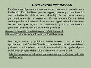 3. REGLAMENTO INSTITUCIONAL 
• Establece los objetivos y líneas de acción que van a concretar en la 
Institución. Esto facilitará que las reglas, normas y procedimientos 
que la institución elabore sean el reflejo de las necesidades y 
particularidades de la Institución. En su elaboración se deben 
contemplar las unidades de la estructura organizativa, los recursos, 
las normas que regulan la convivencia y los procedimientos 
previstos para resolver situaciones imprevistas. 
http://www.todosobremediacion.com.ar/sitio/index.ph 
p/articulos/colaboraciones/155-proyecto-institucional. 
• Los reglamentos y políticas institucionales son documentos 
aprobados por el Comité Directivo, con el ánimo de asignar deberes 
y derechos a los miembros de la comunidad y de regular algunas 
actividades propias del funcionamiento de la Universidad. 
http://secretariageneral.uniandes.edu.co/index.php/es/normatividad 
-institucional 
 