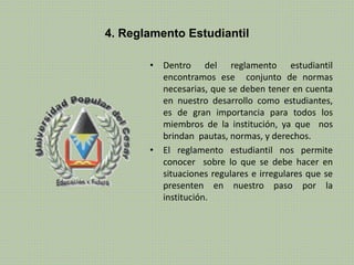 4. Reglamento Estudiantil 
• Dentro del reglamento estudiantil 
encontramos ese conjunto de normas 
necesarias, que se deben tener en cuenta 
en nuestro desarrollo como estudiantes, 
es de gran importancia para todos los 
miembros de la institución, ya que nos 
brindan pautas, normas, y derechos. 
• El reglamento estudiantil nos permite 
conocer sobre lo que se debe hacer en 
situaciones regulares e irregulares que se 
presenten en nuestro paso por la 
institución. 
 