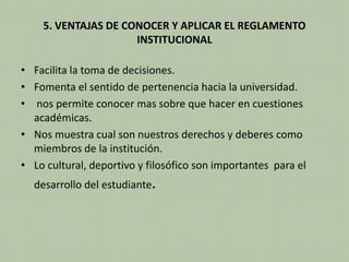 5. VENTAJAS DE CONOCER Y APLICAR EL REGLAMENTO 
INSTITUCIONAL 
• Facilita la toma de decisiones. 
• Fomenta el sentido de pertenencia hacia la universidad. 
• nos permite conocer mas sobre que hacer en cuestiones 
académicas. 
• Nos muestra cual son nuestros derechos y deberes como 
miembros de la institución. 
• Lo cultural, deportivo y filosófico son importantes para el 
desarrollo del estudiante. 
 