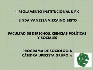 1. REGLAMENTO INSTITUCIONAL U.P.C 
LINDA VANESSA VIZCAINO BRITO 
FACULTAD DE DERECHOS, CIENCIAS POLÍTICAS 
Y SOCIALES 
PROGRAMA DE SOCIOLOGIA 
CÁTEDRA UPECISTA GRUPO 57 
 