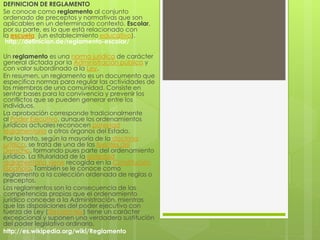 DEFINICION DE REGLAMENTO 
Se conoce como reglamento al conjunto 
ordenado de preceptos y normativas que son 
aplicables en un determinado contexto. Escolar, 
por su parte, es lo que está relacionado con 
la escuela (un establecimiento educativo). 
http://definicion.de/reglamento-escolar/ 
Un reglamento es una norma jurídica de carácter 
general dictada por la Administración pública y 
con valor subordinado a la Ley. 
En resumen, un reglamento es un documento que 
especifica normas para regular las actividades de 
los miembros de una comunidad. Consiste en 
sentar bases para la convivencia y prevenir los 
conflictos que se pueden generar entre los 
individuos. 
La aprobación corresponde tradicionalmente 
al Poder Ejecutivo, aunque los ordenamientos 
jurídicos actuales reconocen potestad 
reglamentaria a otros órganos del Estado. 
Por lo tanto, según la mayoría de la doctrina 
jurídica, se trata de una de las fuentes del 
Derecho, formando pues parte del ordenamiento 
jurídico. La titularidad de la potestad 
reglamentaria viene recogida en la Constitución 
Española. También se le conoce como 
reglamento a la colección ordenada de reglas o 
preceptos. 
Los reglamentos son la consecuencia de las 
competencias propias que el ordenamiento 
jurídico concede a la Administración, mientras 
que las disposiciones del poder ejecutivo con 
fuerza de Ley (Decreto ley) tiene un carácter 
excepcional y suponen una verdadera sustitución 
del poder legislativo ordinario. 
http://es.wikipedia.org/wiki/Reglamento 
 