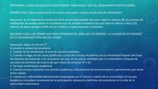 PROPONGA 3 CASOS EN LOS QUE EL ESTUDIANTE DEBA HACER USO DEL REGLAMENTO INSTITUCIONAL 
PRIMER CASO: ¿Qué se debe tener en cuenta para poder realizar una prueba de habilitación? 
Respuesta: en el reglamento estudiantil de la universidad popular del cesar según el articulo 38, las pruebas de 
habilitación las puede realizar el estudiante que ha perdido la materia con una nota no inferior a dos (2.0), 
además de debe aprobar el 60% de los créditos cursados durante el semestre. 
SEGUNDO CASO: ¿HE TENIDO MUY BAJO RENDIMIENTO, SERA QUE HE PERDIDO LA CALIDAD DE ESTUDIANTE 
DE LA UNIVERSIDAD POPULAR DEL CESAR? 
Respuesta: según el articulo 3° : 
Se pierde la calidad de estudiante: 
1. Cuando se ha completado el ciclo de estudios previstos. 
2. Cuando se haga uso sin causa justificada a juicio del Consejo Académico de la Universidad Popular del Cesar 
del derecho de matrícula o de renovación de esta, en los plazos señalados por la universidad o después de 
vencidos los términos de reserva de que tratan los artículos 9º y 10. 
3. Por bajo rendimiento académico 
4. Cuando se haya impuesto una sanción académica o disciplinaria de forma temporal y permanente que anule 
dicha calidad. 
5. cuando por enfermedad debidamente comprobada por El servicio médico de la universidad, el Consejo 
Académico considere inconveniente la participación temporal y definitiva del estudiante en la vida de la 
comunidad universitaria 
 