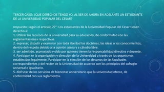 TERCER CASO: ¿QUE DERECHOS TENGO YO, AL SER DE AHORA EN ADELANTE UN ESTUDIANTE 
DE LA UNIVERSIDAD POPULAR DEL CESAR? 
respuesta: según el articulo 27°: Los estudiantes de la Universidad Popular del Cesar tienen 
derecho a: 
1. Utilizar los recursos de la universidad para su educación, de conformidad con las 
reglamentaciones respectivas. 
2. expresar, discutir y examinar con toda libertad las doctrinas, las ideas o los conocimientos, 
dentro del respeto debido a la opinión ajena y a cátedra libre. 
3. ser admitido, aconsejado y oído por quienes tienen la responsabilidad directiva y docente. 
4. Participar en la organización y dirección de la Universidad a través de los organismos 
establecidos legalmente. Participar en la elección de los decanos de las facultades 
correspondientes y del rector de la Universidad de acuerdo con los principios del sufragio 
universal e igualitario. 
5. disfrutar de los servicios de bienestar universitario que la universidad ofrece, de 
conformidad con sus reglamentos. 
 