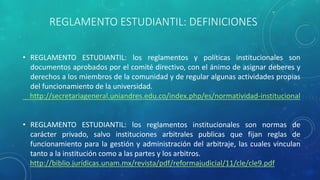 REGLAMENTO ESTUDIANTIL: DEFINICIONES 
• REGLAMENTO ESTUDIANTIL: los reglamentos y políticas institucionales son 
documentos aprobados por el comité directivo, con el ánimo de asignar deberes y 
derechos a los miembros de la comunidad y de regular algunas actividades propias 
del funcionamiento de la universidad. 
http://secretariageneral.uniandres.edu.co/index.php/es/normatividad-institucional 
• REGLAMENTO ESTUDIANTIL: los reglamentos institucionales son normas de 
carácter privado, salvo instituciones arbitrales publicas que fijan reglas de 
funcionamiento para la gestión y administración del arbitraje, las cuales vinculan 
tanto a la institución como a las partes y los arbitros. 
http://biblio.jurídicas.unam.mx/revista/pdf/reformajudicial/11/cle/cle9.pdf 
 